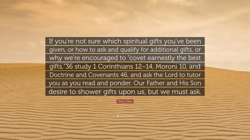 Sheri L. Dew Quote: “If you’re not sure which spiritual gifts you’ve been given, or how to ask and qualify for additional gifts, or why we’re encouraged to “covet earnestly the best gifts,”36 study 1 Corinthians 12–14, Moroni 10, and Doctrine and Covenants 46, and ask the Lord to tutor you as you read and ponder. Our Father and His Son desire to shower gifts upon us, but we must ask.”