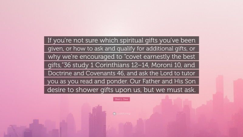 Sheri L. Dew Quote: “If you’re not sure which spiritual gifts you’ve been given, or how to ask and qualify for additional gifts, or why we’re encouraged to “covet earnestly the best gifts,”36 study 1 Corinthians 12–14, Moroni 10, and Doctrine and Covenants 46, and ask the Lord to tutor you as you read and ponder. Our Father and His Son desire to shower gifts upon us, but we must ask.”