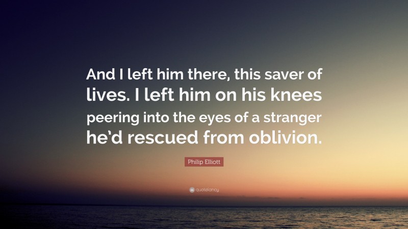 Philip Elliott Quote: “And I left him there, this saver of lives. I left him on his knees peering into the eyes of a stranger he’d rescued from oblivion.”