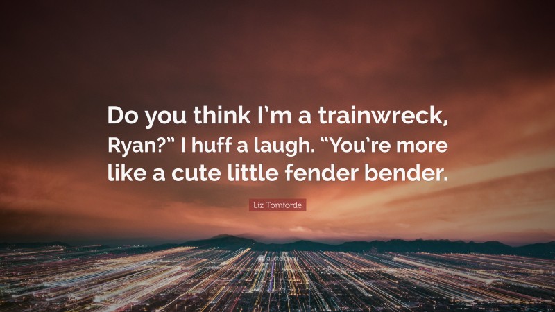 Liz Tomforde Quote: “Do you think I’m a trainwreck, Ryan?” I huff a laugh. “You’re more like a cute little fender bender.”