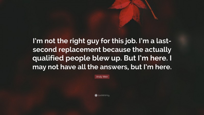 Andy Weir Quote: “I’m not the right guy for this job. I’m a last-second replacement because the actually qualified people blew up. But I’m here. I may not have all the answers, but I’m here.”