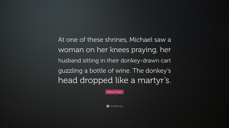 Mario Puzo Quote: “At one of these shrines, Michael saw a woman on her knees praying, her husband sitting in their donkey-drawn cart guzzling a bottle of wine. The donkey’s head dropped like a martyr’s.”