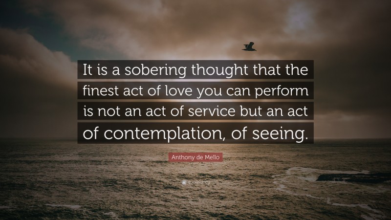 Anthony de Mello Quote: “It is a sobering thought that the finest act of love you can perform is not an act of service but an act of contemplation, of seeing.”