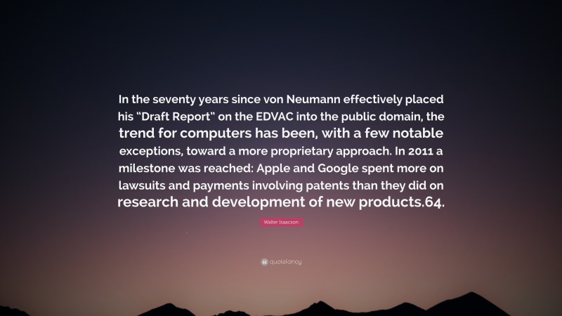 Walter Isaacson Quote: “In the seventy years since von Neumann effectively placed his “Draft Report” on the EDVAC into the public domain, the trend for computers has been, with a few notable exceptions, toward a more proprietary approach. In 2011 a milestone was reached: Apple and Google spent more on lawsuits and payments involving patents than they did on research and development of new products.64.”