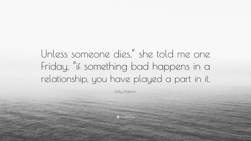 Dolly Alderton Quote: “Unless someone dies,” she told me one Friday, “if something bad happens in a relationship, you have played a part in it.”