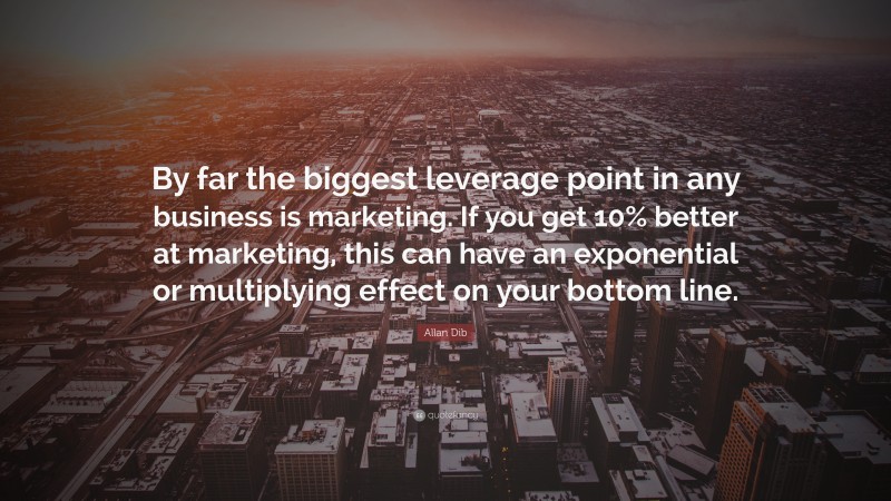 Allan Dib Quote: “By far the biggest leverage point in any business is marketing. If you get 10% better at marketing, this can have an exponential or multiplying effect on your bottom line.”