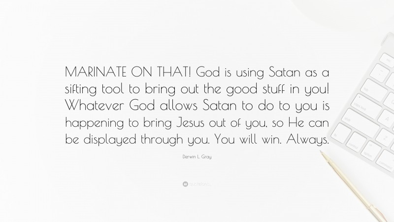 Derwin L. Gray Quote: “MARINATE ON THAT! God is using Satan as a sifting tool to bring out the good stuff in you! Whatever God allows Satan to do to you is happening to bring Jesus out of you, so He can be displayed through you. You will win. Always.”