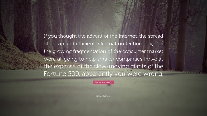 James Surowiecki Quote: “If you thought the advent of the Internet, the spread of cheap and efficient information technology, and the growing fragmentation of the consumer market were all going to help smaller companies thrive at the expense of the slow-moving giants of the Fortune 500, apparently you were wrong.”