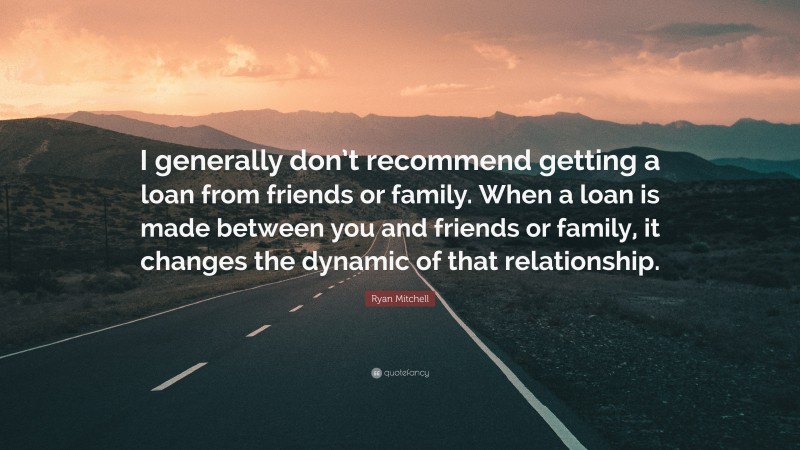 Ryan Mitchell Quote: “I generally don’t recommend getting a loan from friends or family. When a loan is made between you and friends or family, it changes the dynamic of that relationship.”