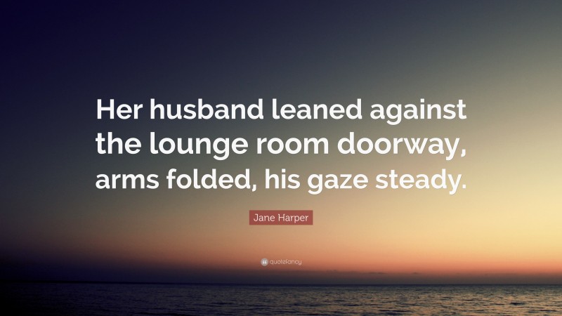 Jane Harper Quote: “Her husband leaned against the lounge room doorway, arms folded, his gaze steady.”