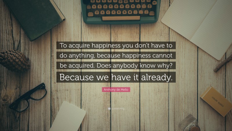 Anthony de Mello Quote: “To acquire happiness you don’t have to do anything, because happiness cannot be acquired. Does anybody know why? Because we have it already.”