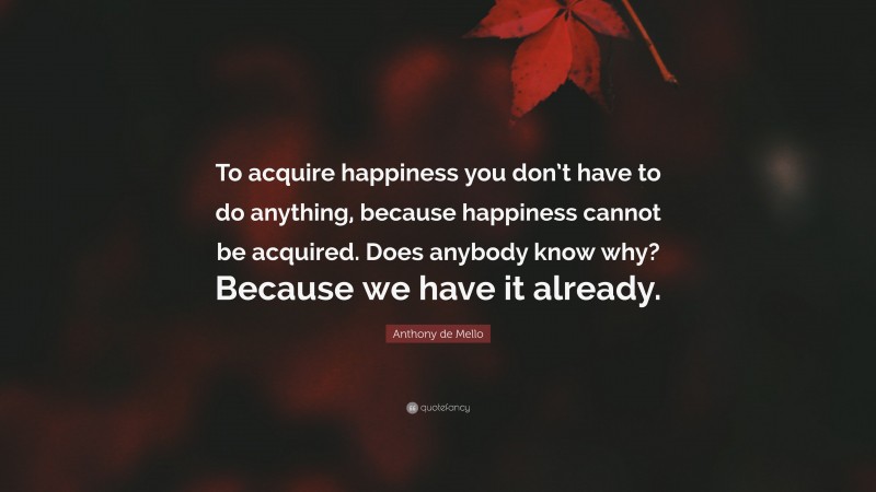 Anthony de Mello Quote: “To acquire happiness you don’t have to do anything, because happiness cannot be acquired. Does anybody know why? Because we have it already.”