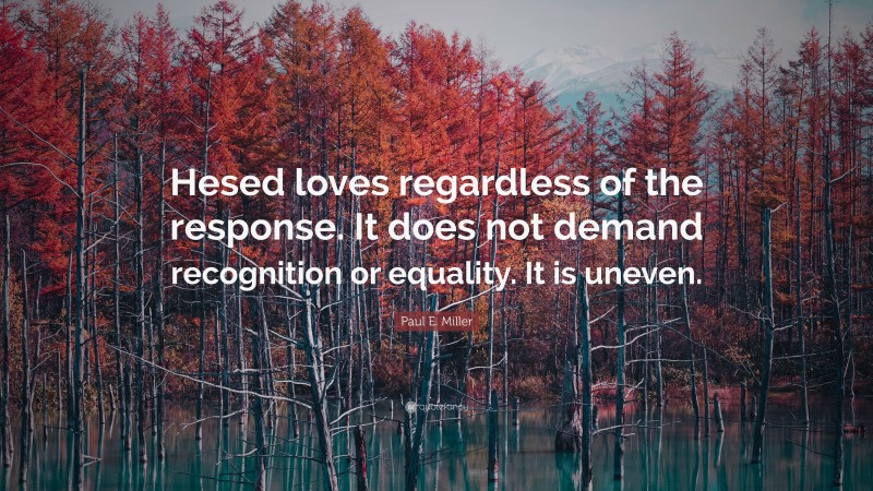 Paul E. Miller Quote: “Hesed loves regardless of the response. It does not demand recognition or equality. It is uneven.”