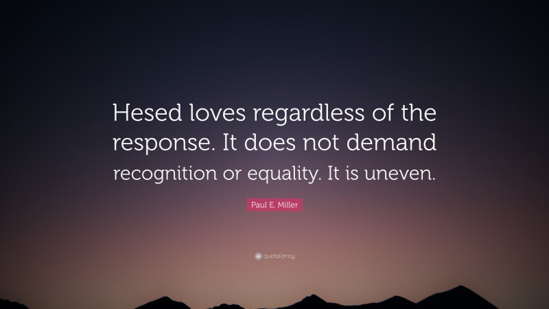 Paul E. Miller Quote: “Hesed loves regardless of the response. It does not demand recognition or equality. It is uneven.”