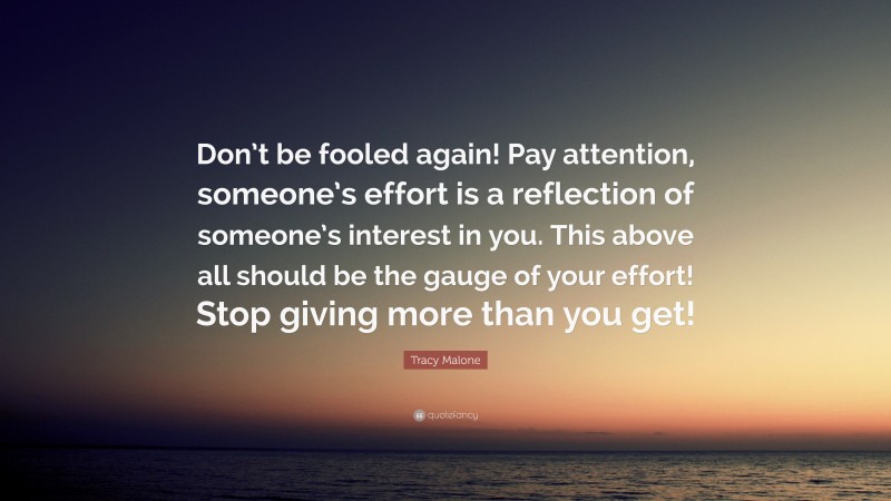 Tracy Malone Quote: “Don’t be fooled again! Pay attention, someone’s effort is a reflection of someone’s interest in you. This above all should be the gauge of your effort! Stop giving more than you get!”