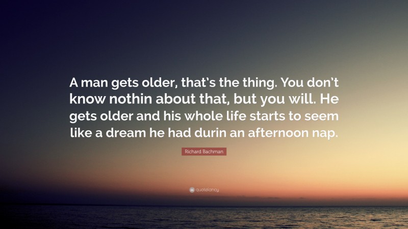 Richard Bachman Quote: “A man gets older, that’s the thing. You don’t know nothin about that, but you will. He gets older and his whole life starts to seem like a dream he had durin an afternoon nap.”