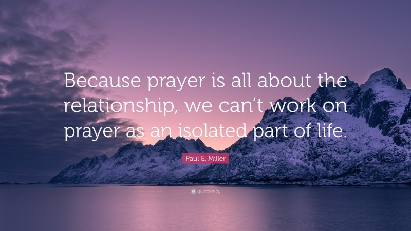 Paul E. Miller Quote: “Because prayer is all about the relationship, we can’t work on prayer as an isolated part of life.”