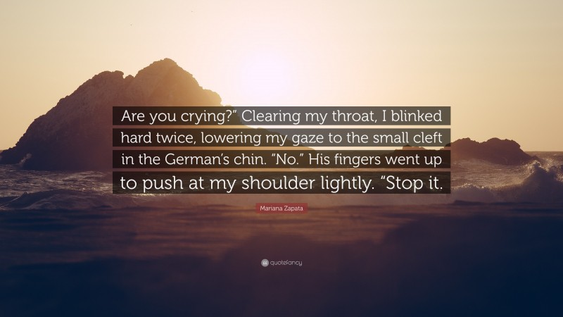 Mariana Zapata Quote: “Are you crying?” Clearing my throat, I blinked hard twice, lowering my gaze to the small cleft in the German’s chin. “No.” His fingers went up to push at my shoulder lightly. “Stop it.”