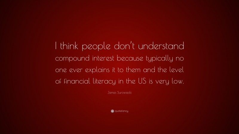 James Surowiecki Quote: “I think people don’t understand compound interest because typically no one ever explains it to them and the level of financial literacy in the US is very low.”