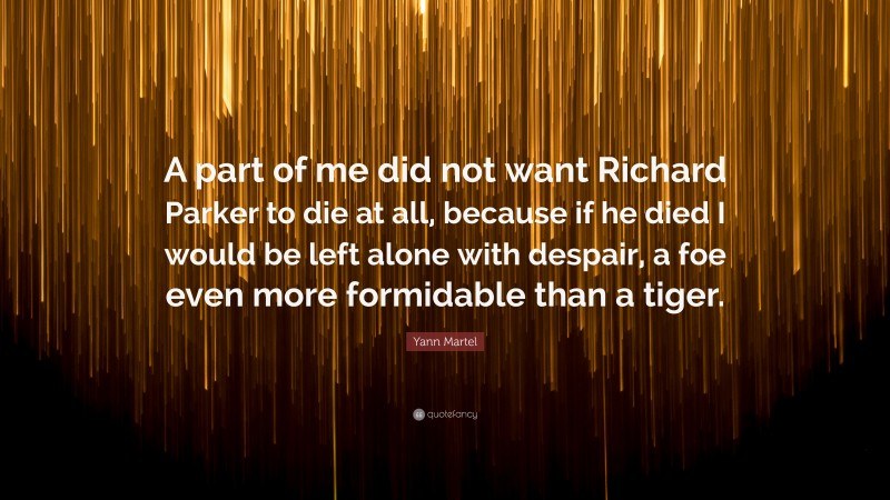 Yann Martel Quote: “A part of me did not want Richard Parker to die at all, because if he died I would be left alone with despair, a foe even more formidable than a tiger.”