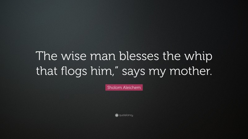 Sholom Aleichem Quote: “The wise man blesses the whip that flogs him,” says my mother.”