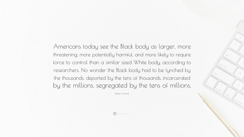 Ibram X. Kendi Quote: “Americans today see the Black body as larger, more threatening, more potentially harmful, and more likely to require force to control than a similar sized White body, according to researchers. No wonder the Black body had to be lynched by the thousands, deported by the tens of thousands, incarcerated by the millions, segregated by the tens of millions.”