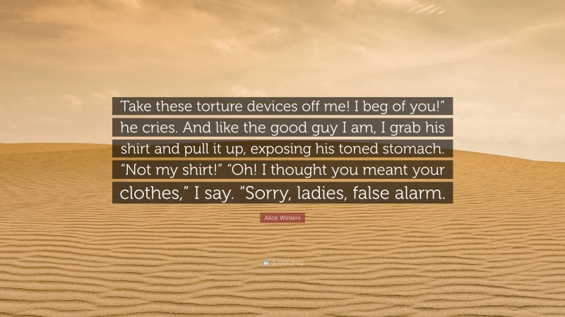 Alice Winters Quote: “Take these torture devices off me! I beg of you!” he cries. And like the good guy I am, I grab his shirt and pull it up, exposing his toned stomach. “Not my shirt!” “Oh! I thought you meant your clothes,” I say. “Sorry, ladies, false alarm.”