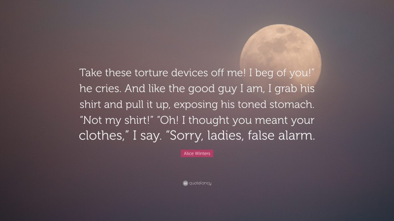 Alice Winters Quote: “Take these torture devices off me! I beg of you!” he cries. And like the good guy I am, I grab his shirt and pull it up, exposing his toned stomach. “Not my shirt!” “Oh! I thought you meant your clothes,” I say. “Sorry, ladies, false alarm.”