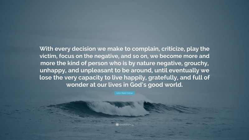 John Mark Comer Quote: “With every decision we make to complain, criticize, play the victim, focus on the negative, and so on, we become more and more the kind of person who is by nature negative, grouchy, unhappy, and unpleasant to be around, until eventually we lose the very capacity to live happily, gratefully, and full of wonder at our lives in God’s good world.”