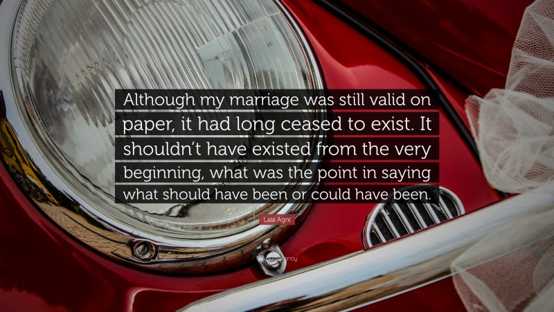 Lala Agni Quote: “Although my marriage was still valid on paper, it had long ceased to exist. It shouldn’t have existed from the very beginning, what was the point in saying what should have been or could have been.”