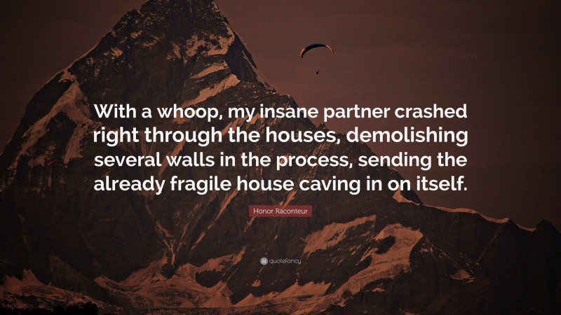 Honor Raconteur Quote: “With a whoop, my insane partner crashed right through the houses, demolishing several walls in the process, sending the already fragile house caving in on itself.”