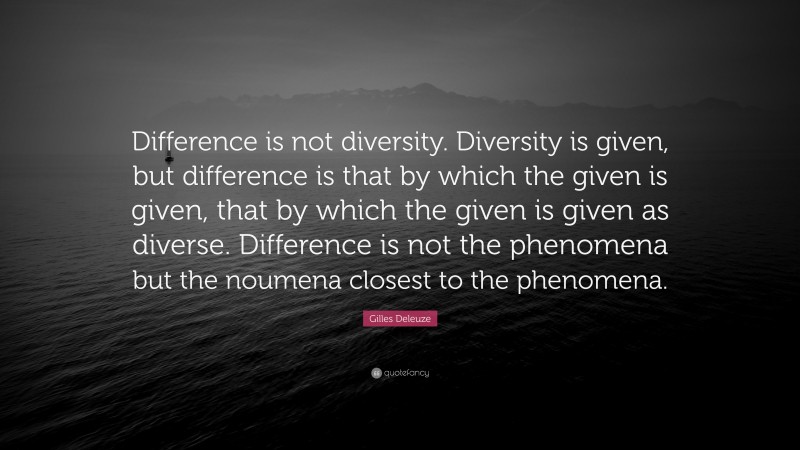 Gilles Deleuze Quote: “Difference is not diversity. Diversity is given, but difference is that by which the given is given, that by which the given is given as diverse. Difference is not the phenomena but the noumena closest to the phenomena.”