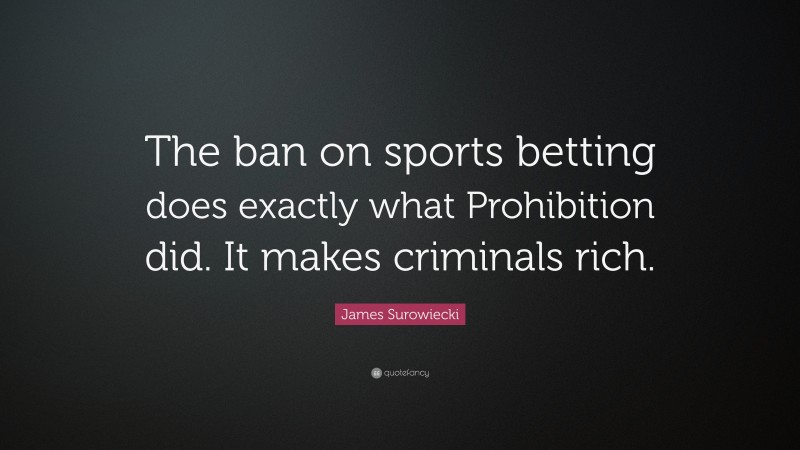 James Surowiecki Quote: “The ban on sports betting does exactly what Prohibition did. It makes criminals rich.”