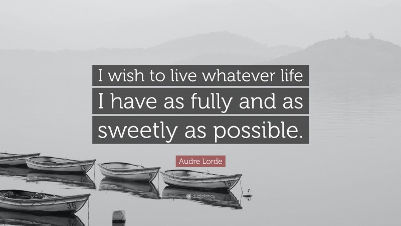 Audre Lorde Quote: “I wish to live whatever life I have as fully and as sweetly as possible.”