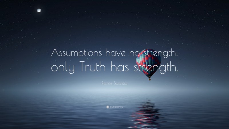 Petros Scientia Quote: “Assumptions have no strength; only Truth has strength.”