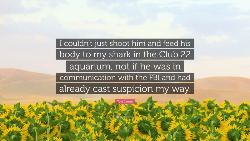 Tate James Quote: “I couldn’t just shoot him and feed his body to my shark in the Club 22 aquarium, not if he was in communication with the FBI and had already cast suspicion my way.”