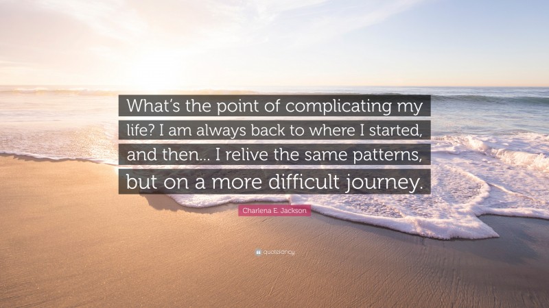 Charlena E. Jackson Quote: “What’s the point of complicating my life? I am always back to where I started, and then... I relive the same patterns, but on a more difficult journey.”