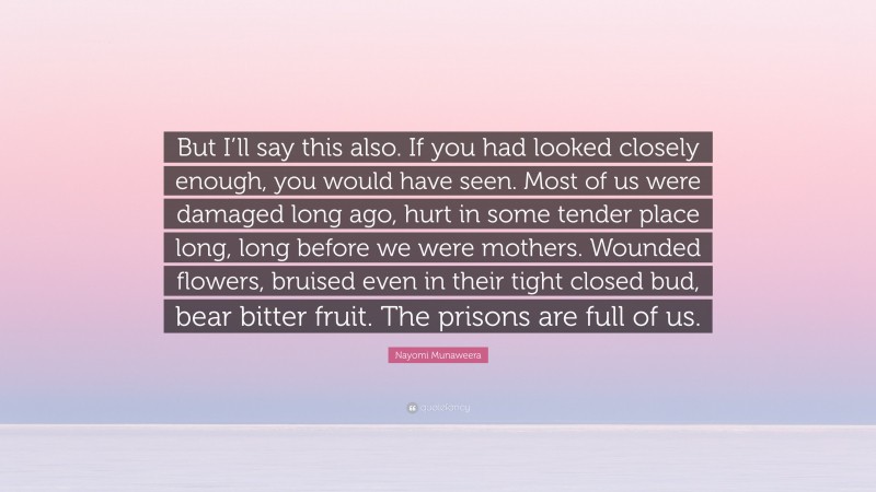 Nayomi Munaweera Quote: “But I’ll say this also. If you had looked closely enough, you would have seen. Most of us were damaged long ago, hurt in some tender place long, long before we were mothers. Wounded flowers, bruised even in their tight closed bud, bear bitter fruit. The prisons are full of us.”