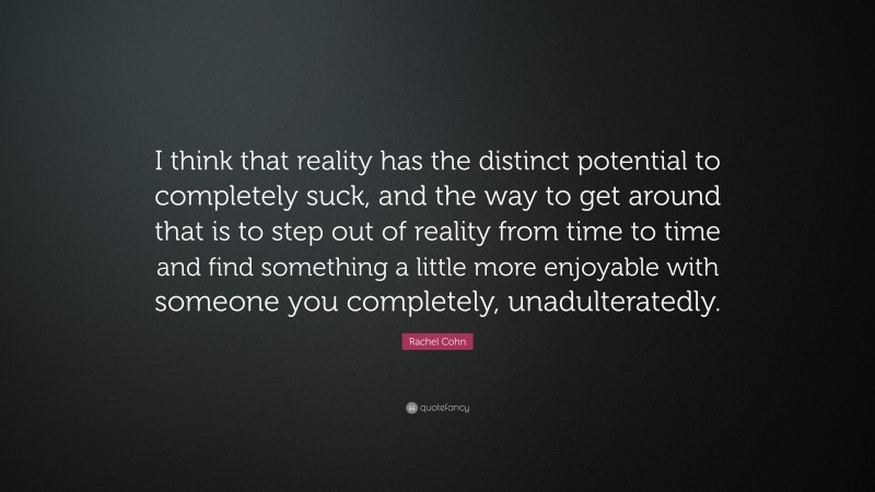 Rachel Cohn Quote: “I think that reality has the distinct potential to completely suck, and the way to get around that is to step out of reality from time to time and find something a little more enjoyable with someone you completely, unadulteratedly.”