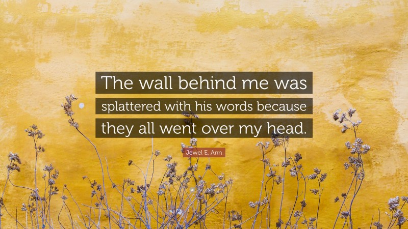 Jewel E. Ann Quote: “The wall behind me was splattered with his words because they all went over my head.”