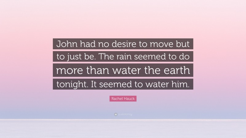 Rachel Hauck Quote: “John had no desire to move but to just be. The rain seemed to do more than water the earth tonight. It seemed to water him.”