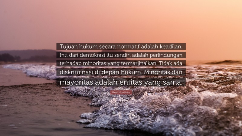 Ilham Gunawan Quote: “Tujuan hukum secara normatif adalah keadilan. Inti dari demokrasi itu sendiri adalah perlindungan terhadap minoritas yang termarjinalkan. Tidak ada diskriminasi di depan hukum. Minoritas dan mayoritas adalah entitas yang sama.”