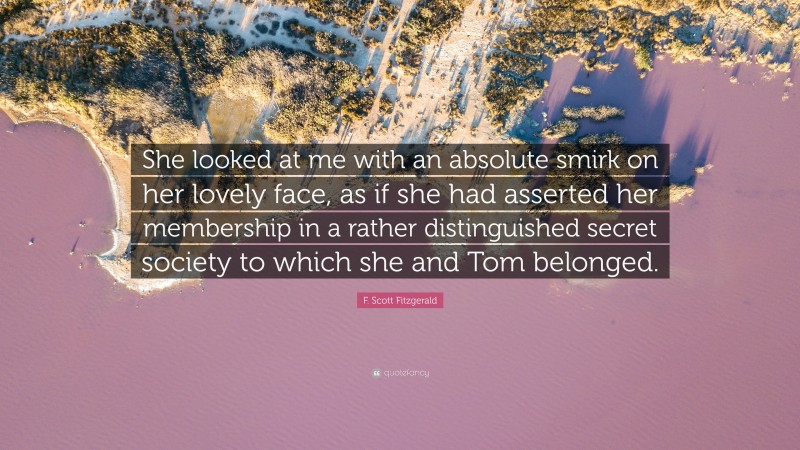 F. Scott Fitzgerald Quote: “She looked at me with an absolute smirk on her lovely face, as if she had asserted her membership in a rather distinguished secret society to which she and Tom belonged.”