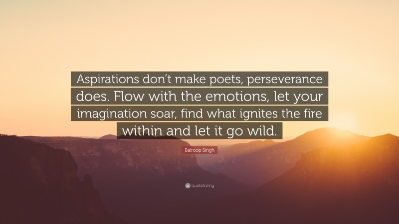 Balroop Singh Quote: “Aspirations don’t make poets, perseverance does. Flow with the emotions, let your imagination soar, find what ignites the fire within and let it go wild.”