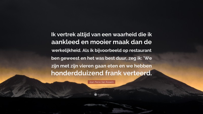 Jean Pierre Van Rossem Quote: “Ik vertrek altijd van een waarheid die ik aankleed en mooier maak dan de werkelijkheid. Als ik bijvoorbeeld op restaurant ben geweest en het was best duur, zeg ik: ‘We zijn met zijn vieren gaan eten en we hebben honderdduizend frank verteerd.”