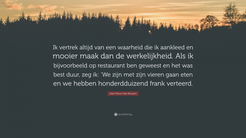 Jean Pierre Van Rossem Quote: “Ik vertrek altijd van een waarheid die ik aankleed en mooier maak dan de werkelijkheid. Als ik bijvoorbeeld op restaurant ben geweest en het was best duur, zeg ik: ‘We zijn met zijn vieren gaan eten en we hebben honderdduizend frank verteerd.”