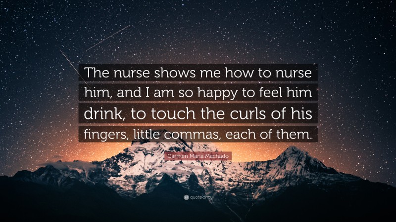 Carmen Maria Machado Quote: “The nurse shows me how to nurse him, and I am so happy to feel him drink, to touch the curls of his fingers, little commas, each of them.”