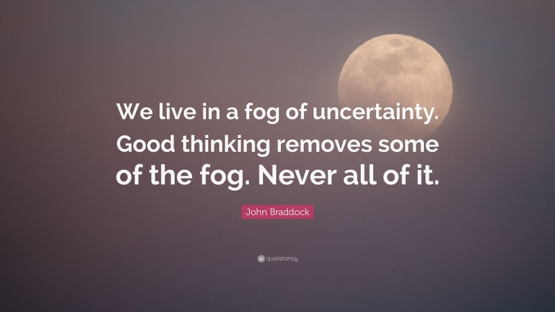 John Braddock Quote: “We live in a fog of uncertainty. Good thinking removes some of the fog. Never all of it.”