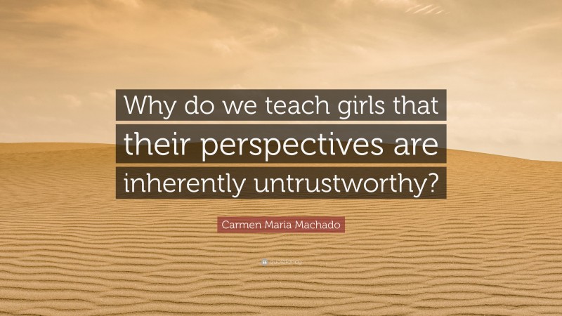 Carmen Maria Machado Quote: “Why do we teach girls that their perspectives are inherently untrustworthy?”