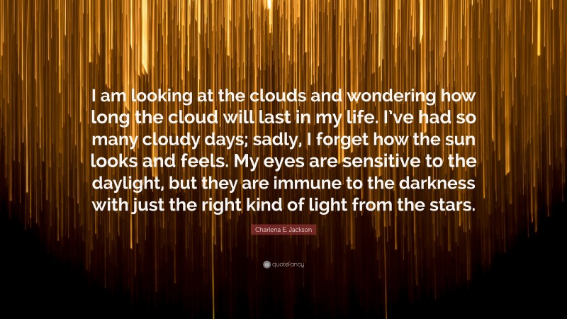 Charlena E. Jackson Quote: “I am looking at the clouds and wondering how long the cloud will last in my life. I’ve had so many cloudy days; sadly, I forget how the sun looks and feels. My eyes are sensitive to the daylight, but they are immune to the darkness with just the right kind of light from the stars.”